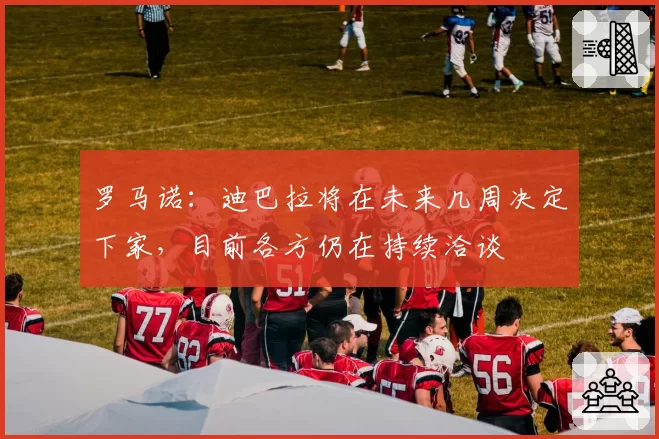 罗马诺：迪巴拉将在未来几周决定下家，目前各方仍在持续洽谈