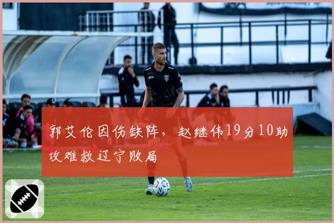 郭艾伦因伤缺阵，赵继伟19分10助攻难救辽宁败局