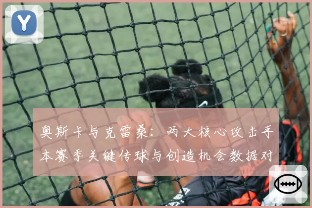 奥斯卡与克雷桑:两大核心攻击手本赛季关键传球与创造机会数据对比