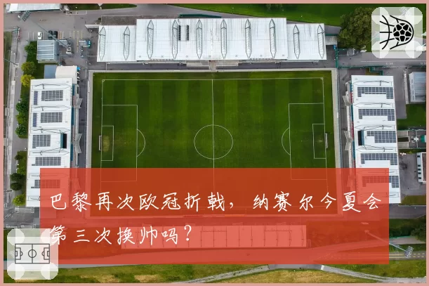 巴黎再次欧冠折戟，纳赛尔今夏会第三次换帅吗？