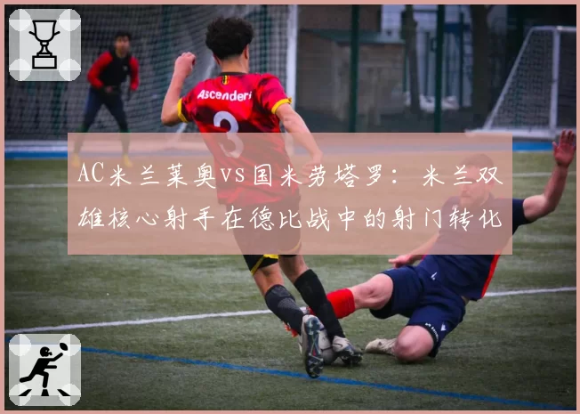 AC米兰莱奥vs国米劳塔罗：米兰双雄核心射手在德比战中的射门转化率对比