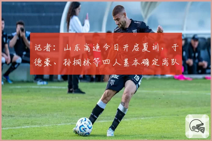 记者:山东高速今日开启夏训,于德豪、孙桐林等四人基本确定离队
