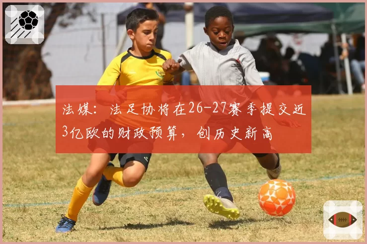 法媒:法足协将在26-27赛季提交近3亿欧的财政预算,创历史新高