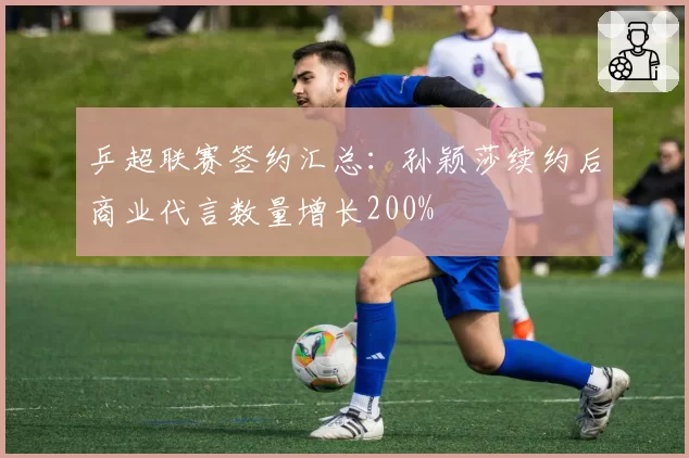 乒超联赛签约汇总:孙颖莎续约后商业代言数量增长200%