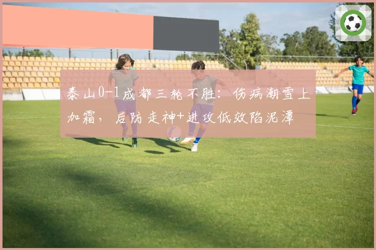 泰山0-1成都三轮不胜:伤病潮雪上加霜,后防走神+进攻低效陷泥潭