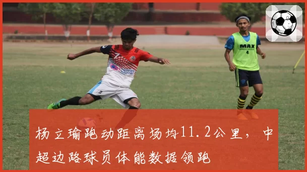 杨立瑜跑动距离场均11.2公里,中超边路球员体能数据领跑