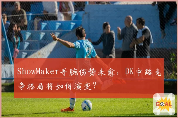 ShowMaker手腕伤势未愈，DK中路竞争格局将如何演变？