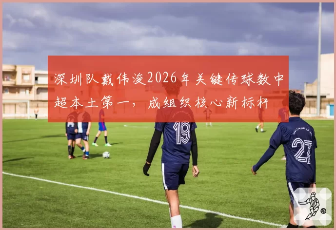 深圳队戴伟浚2026年关键传球数中超本土第一,成组织核心新标杆