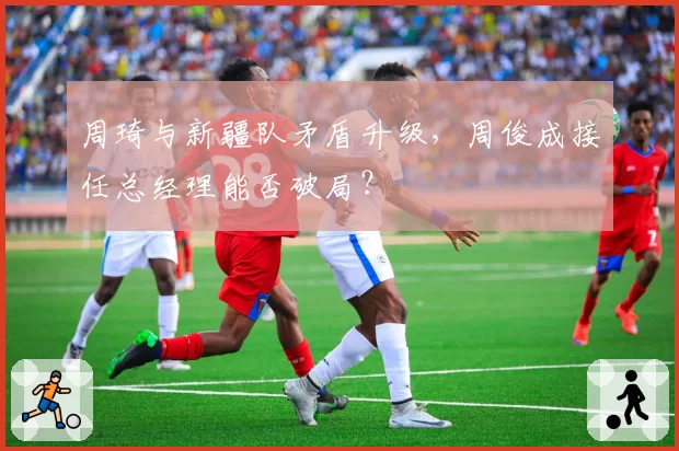 周琦与新疆队矛盾升级,周俊成接任总经理能否破局?