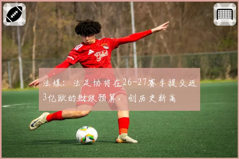 法媒:法足协将在26-27赛季提交近3亿欧的财政预算,创历史新高