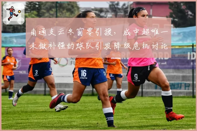 南通支云冬窗零引援，成中超唯一未做补强的球队引发降级危机讨论