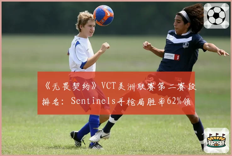 《无畏契约》VCT美洲联赛第二赛段排名：Sentinels手枪局胜率62%领先Cloud9的54%