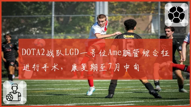 DOTA2战队LGD一号位Ame腕管综合征进行手术,康复期至7月中旬