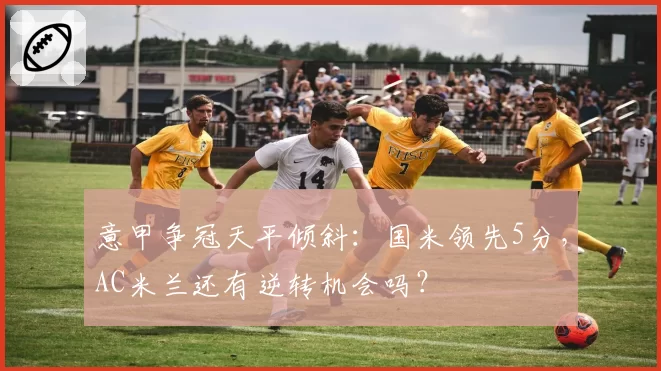 意甲争冠天平倾斜:国米领先5分,AC米兰还有逆转机会吗?