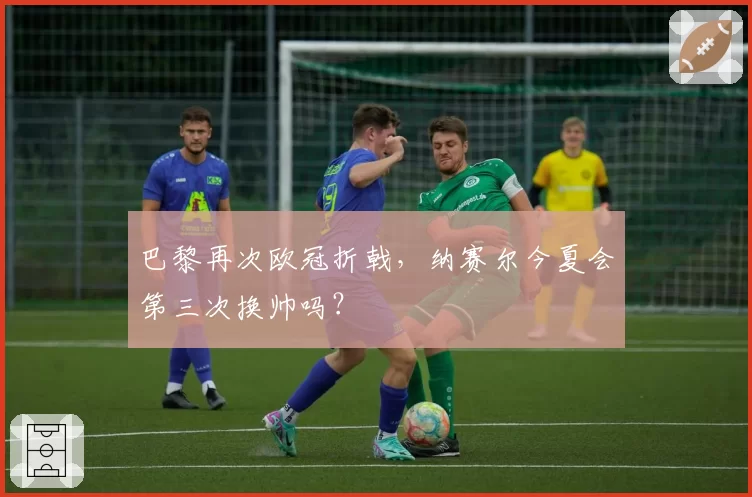 巴黎再次欧冠折戟，纳赛尔今夏会第三次换帅吗？