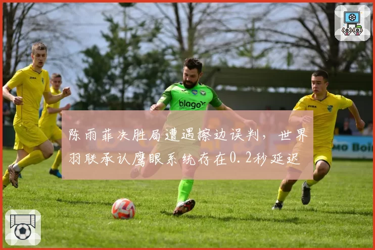 陈雨菲决胜局遭遇擦边误判,世界羽联承认鹰眼系统存在0.2秒延迟