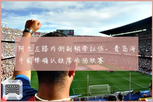 阿兰左膝内侧副韧带拉伤,青岛海牛前锋确认缺席两场联赛