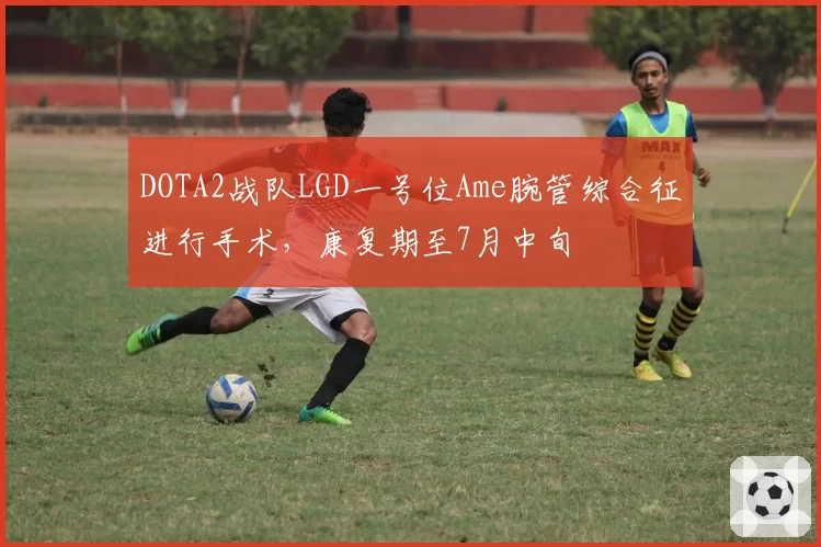 DOTA2战队LGD一号位Ame腕管综合征进行手术,康复期至7月中旬