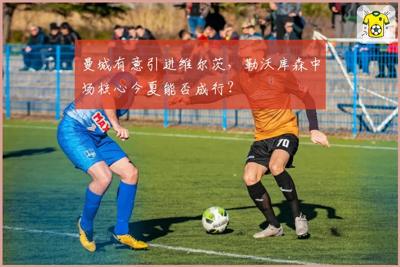 曼城有意引进维尔茨，勒沃库森中场核心今夏能否成行？