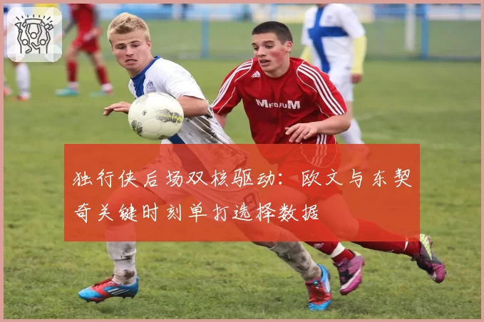 独行侠后场双核驱动:欧文与东契奇关键时刻单打选择数据