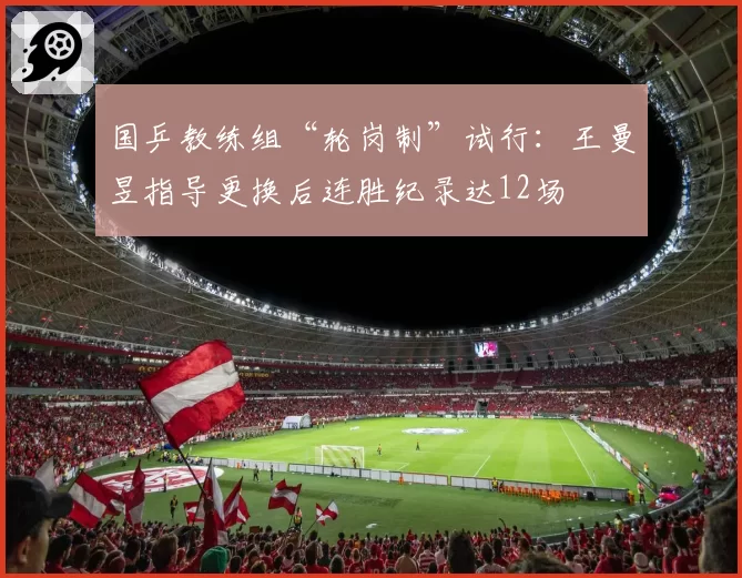 国乒教练组“轮岗制”试行:王曼昱指导更换后连胜纪录达12场