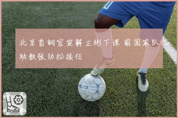 北京首钢官宣解立彬下课 前国家队助教张劲松接任
