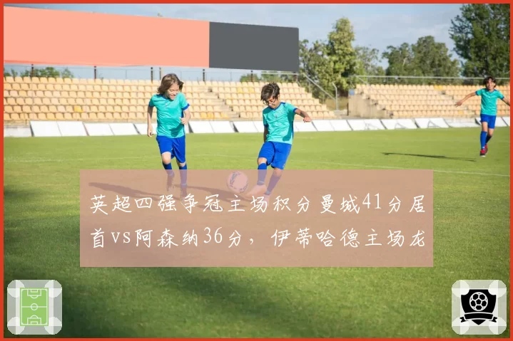 英超四强争冠主场积分曼城41分居首vs阿森纳36分,伊蒂哈德主场龙属性爆发
