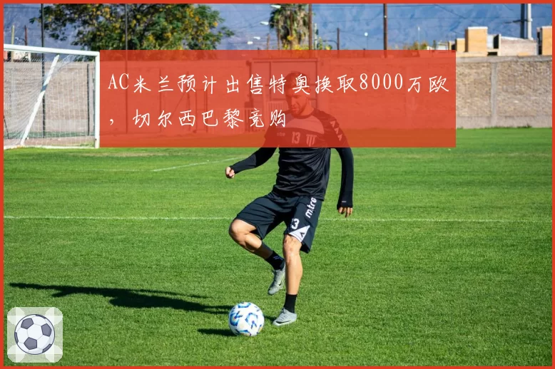AC米兰预计出售特奥换取8000万欧,切尔西巴黎竞购