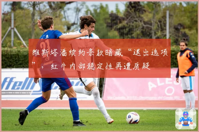 维斯塔潘续约条款暗藏“退出选项”，红牛内部稳定性再遭质疑