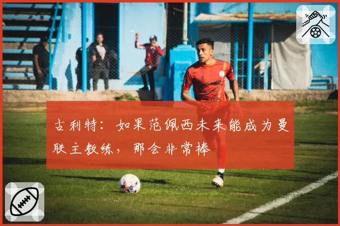 古利特:如果范佩西未来能成为曼联主教练,那会非常棒