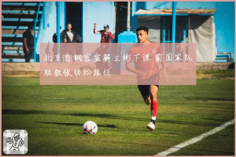 北京首钢官宣解立彬下课 前国家队助教张劲松接任