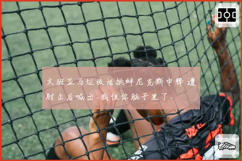 文班亚马垃圾话挑衅尼克斯中锋 遭肘击后喊出_我住你脑子里了_