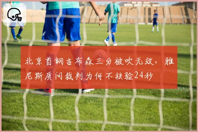 北京首钢吉布森三分被吹无效，雅尼斯质问裁判为何不核验24秒