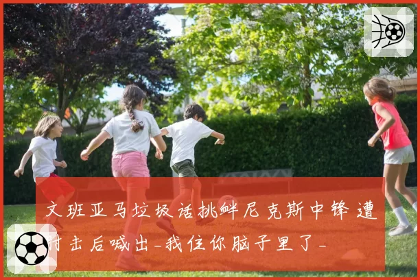 文班亚马垃圾话挑衅尼克斯中锋 遭肘击后喊出_我住你脑子里了_
