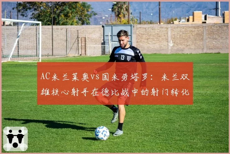 AC米兰莱奥vs国米劳塔罗：米兰双雄核心射手在德比战中的射门转化率对比