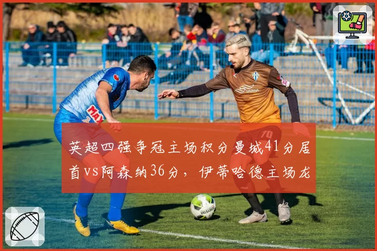 英超四强争冠主场积分曼城41分居首vs阿森纳36分,伊蒂哈德主场龙属性爆发