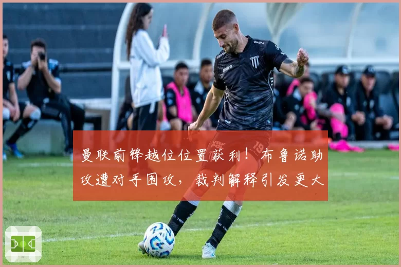 曼联前锋越位位置获利!布鲁诺助攻遭对手围攻,裁判解释引发更大争议