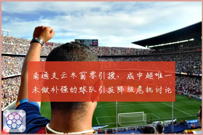 南通支云冬窗零引援，成中超唯一未做补强的球队引发降级危机讨论