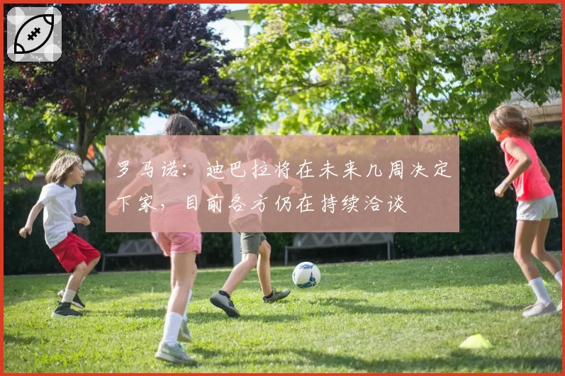 罗马诺：迪巴拉将在未来几周决定下家，目前各方仍在持续洽谈
